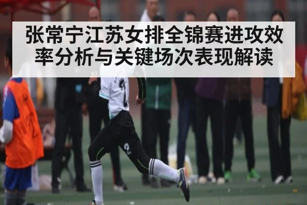 张常宁江苏女排全锦赛进攻效率分析与关键场次表现解读
